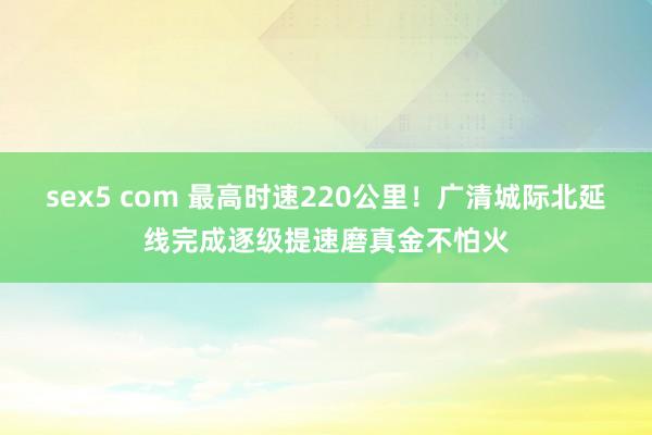 sex5 com 最高时速220公里！广清城际北延线完成逐级提速磨真金不怕火