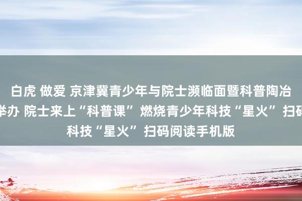 白虎 做爱 京津冀青少年与院士濒临面暨科普陶冶磋商会在津举办 院士来上“科普课” 燃烧青少年科技“星火” 扫码阅读手机版