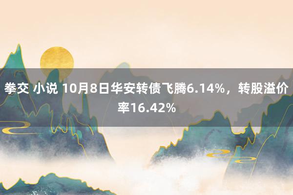 拳交 小说 10月8日华安转债飞腾6.14%，转股溢价率16.42%