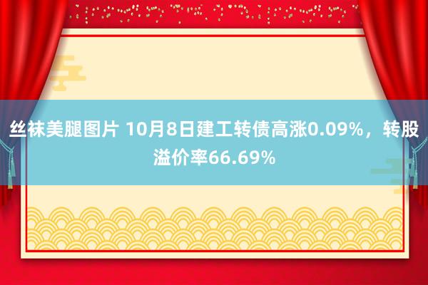 丝袜美腿图片 10月8日建工转债高涨0.09%，转股溢价率66.69%