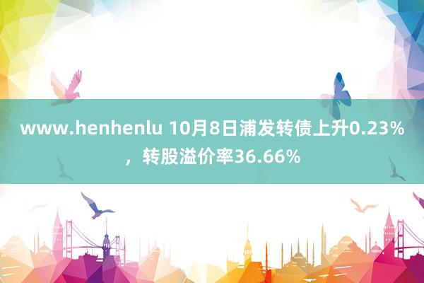 www.henhenlu 10月8日浦发转债上升0.23%，转股溢价率36.66%