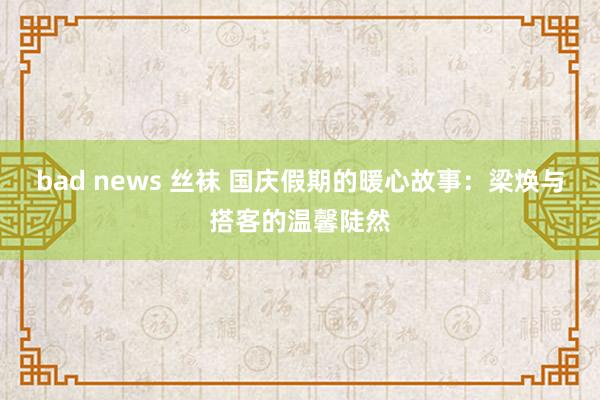 bad news 丝袜 国庆假期的暖心故事：梁焕与搭客的温馨陡然