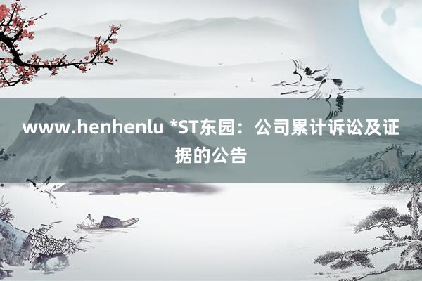 www.henhenlu *ST东园：公司累计诉讼及证据的公告