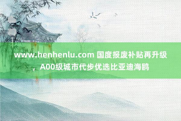 www.henhenlu.com 国度报废补贴再升级，A00级城市代步优选比亚迪海鸥