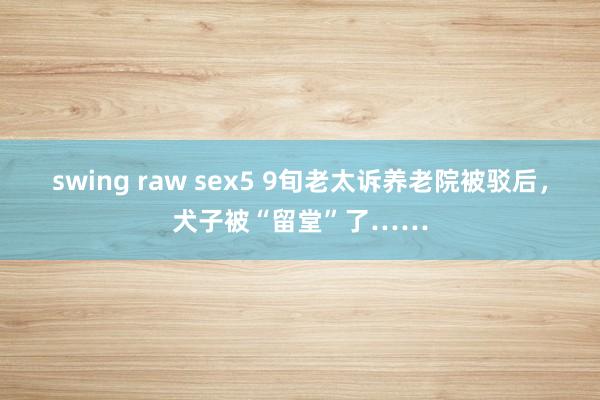 swing raw sex5 9旬老太诉养老院被驳后，犬子被“留堂”了……