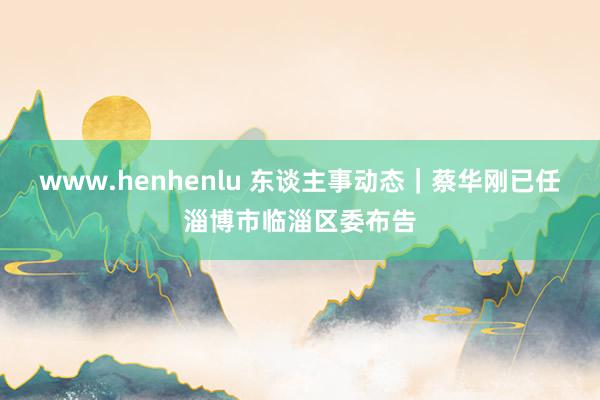 www.henhenlu 东谈主事动态｜蔡华刚已任淄博市临淄区委布告