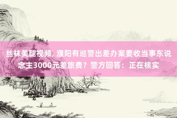 丝袜美腿视频， 濮阳有巡警出差办案要收当事东说念主3000元差旅费？警方回答：正在核实