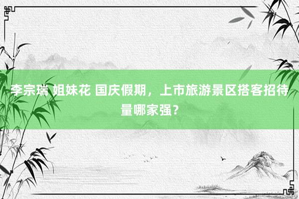 李宗瑞 姐妹花 国庆假期，上市旅游景区搭客招待量哪家强？