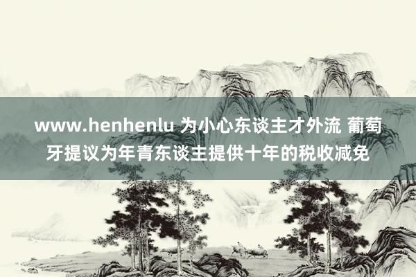 www.henhenlu 为小心东谈主才外流 葡萄牙提议为年青东谈主提供十年的税收减免