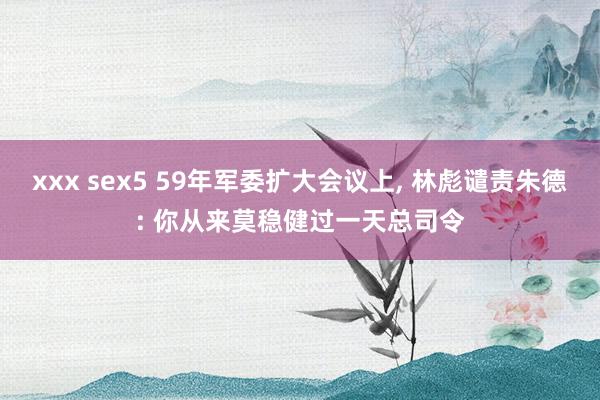 xxx sex5 59年军委扩大会议上， 林彪谴责朱德: 你从来莫稳健过一天总司令