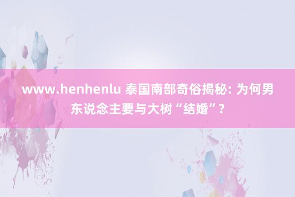 www.henhenlu 泰国南部奇俗揭秘: 为何男东说念主要与大树“结婚”?