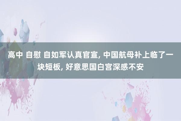 高中 自慰 自如军认真官宣， 中国航母补上临了一块短板， 好意思国白宫深感不安