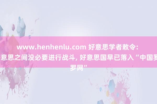 www.henhenlu.com 好意思学者敕令: 中好意思之间没必要进行战斗， 好意思国早已落入“中国罗网”