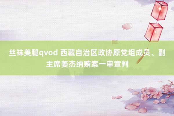 丝袜美腿qvod 西藏自治区政协原党组成员、副主席姜杰纳贿案一审宣判