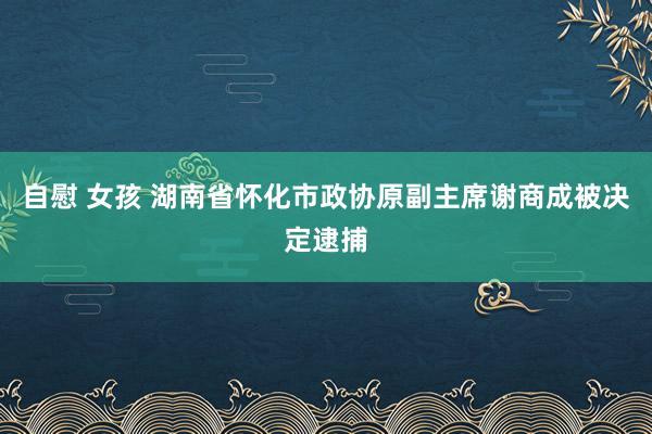 自慰 女孩 湖南省怀化市政协原副主席谢商成被决定逮捕