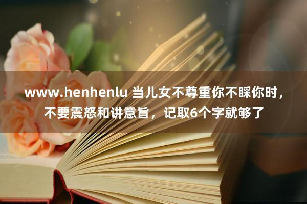 www.henhenlu 当儿女不尊重你不睬你时，不要震怒和讲意旨，记取6个字就够了