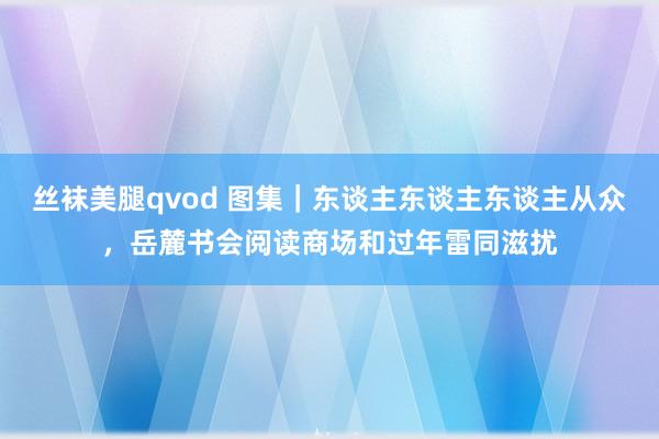 丝袜美腿qvod 图集｜东谈主东谈主东谈主从众，岳麓书会阅读商场和过年雷同滋扰