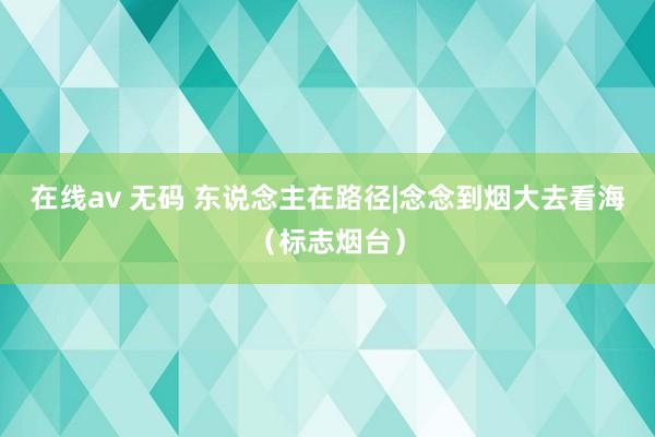 在线av 无码 东说念主在路径|念念到烟大去看海（标志烟台）