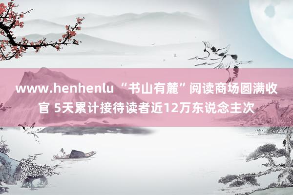 www.henhenlu “书山有麓”阅读商场圆满收官 5天累计接待读者近12万东说念主次