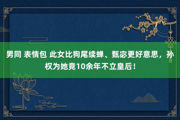 男同 表情包 此女比狗尾续蝉、甄宓更好意思，孙权为她竟10余年不立皇后！