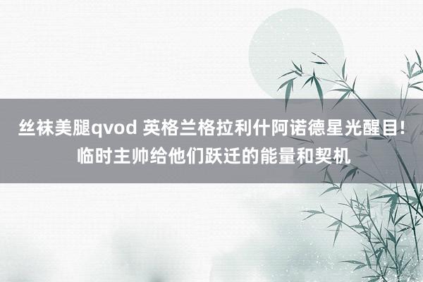 丝袜美腿qvod 英格兰格拉利什阿诺德星光醒目! 临时主帅给他们跃迁的能量和契机