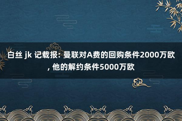 白丝 jk 记载报: 曼联对A费的回购条件2000万欧， 他的解约条件5000万欧