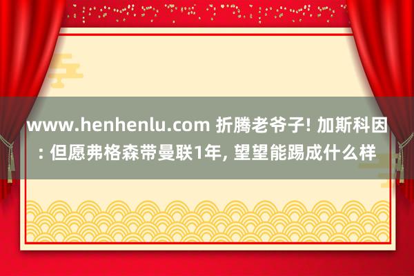 www.henhenlu.com 折腾老爷子! 加斯科因: 但愿弗格森带曼联1年， 望望能踢成什么样