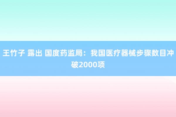 王竹子 露出 国度药监局：我国医疗器械步骤数目冲破2000项