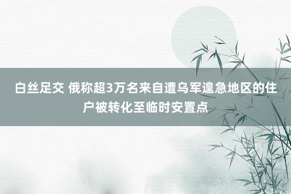 白丝足交 俄称超3万名来自遭乌军遑急地区的住户被转化至临时安置点