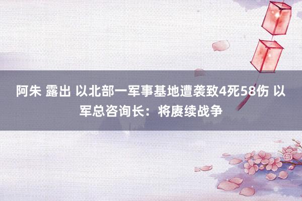 阿朱 露出 以北部一军事基地遭袭致4死58伤 以军总咨询长：将赓续战争