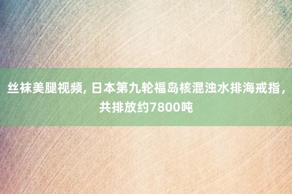 丝袜美腿视频， 日本第九轮福岛核混浊水排海戒指，共排放约7800吨