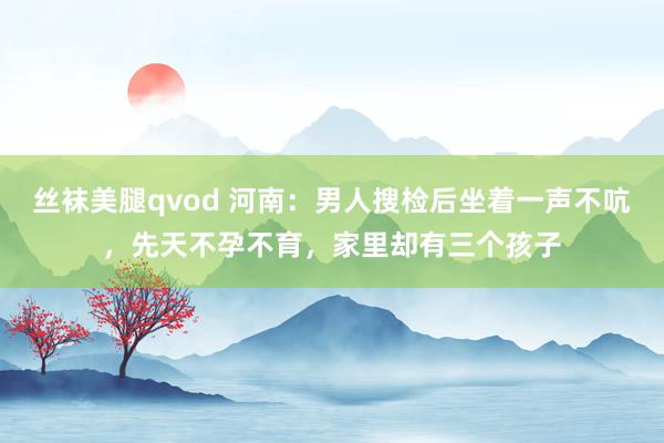 丝袜美腿qvod 河南：男人搜检后坐着一声不吭，先天不孕不育，家里却有三个孩子