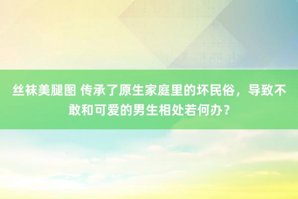 丝袜美腿图 传承了原生家庭里的坏民俗，导致不敢和可爱的男生相处若何办？