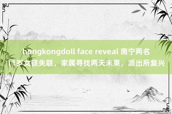 hongkongdoll face reveal 南宁两名11岁女孩失联，家属寻找两天未果，派出所复兴