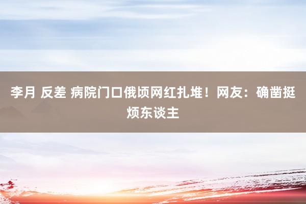 李月 反差 病院门口俄顷网红扎堆！网友：确凿挺烦东谈主