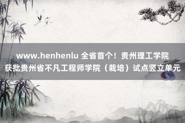 www.henhenlu 全省首个！贵州理工学院获批贵州省不凡工程师学院（栽培）试点竖立单元