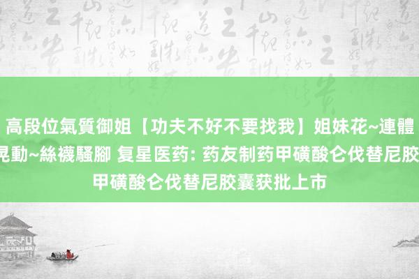 高段位氣質御姐【功夫不好不要找我】姐妹花~連體絲襪~大奶晃動~絲襪騷腳 复星医药: 药友制药甲磺酸仑伐替尼胶囊获批上市