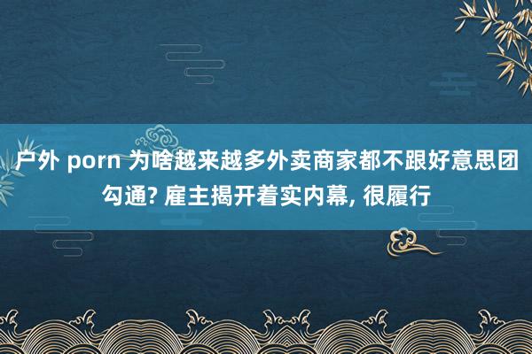 户外 porn 为啥越来越多外卖商家都不跟好意思团勾通? 雇主揭开着实内幕， 很履行