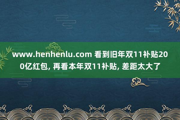 www.henhenlu.com 看到旧年双11补贴200亿红包， 再看本年双11补贴， 差距太大了