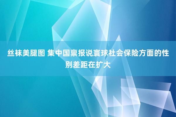 丝袜美腿图 集中国禀报说寰球社会保险方面的性别差距在扩大