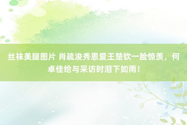 丝袜美腿图片 肖疏浚秀恩爱王楚钦一脸惊羡，何卓佳给与采访时泪下如雨！