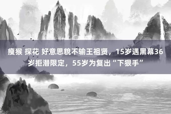 瘦猴 探花 好意思貌不输王祖贤，15岁遇黑幕36岁拒潜限定，55岁为复出“下狠手”