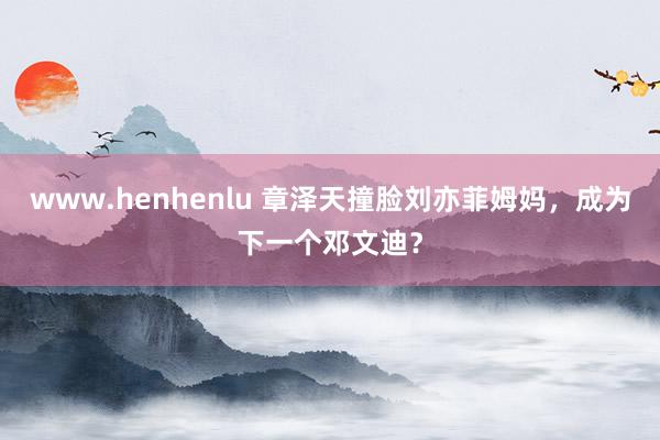 www.henhenlu 章泽天撞脸刘亦菲姆妈，成为下一个邓文迪？