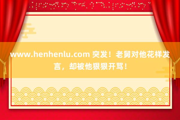 www.henhenlu.com 突发！老舅对他花样发言，却被他狠狠开骂！