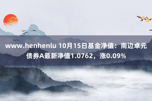 www.henhenlu 10月15日基金净值：南边卓元债券A最新净值1.0762，涨0.09%