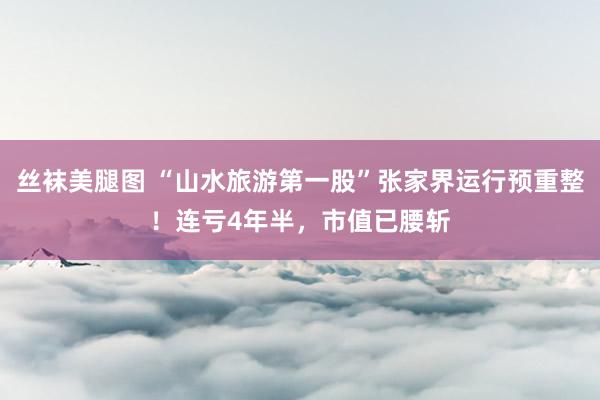 丝袜美腿图 “山水旅游第一股”张家界运行预重整！连亏4年半，市值已腰斩