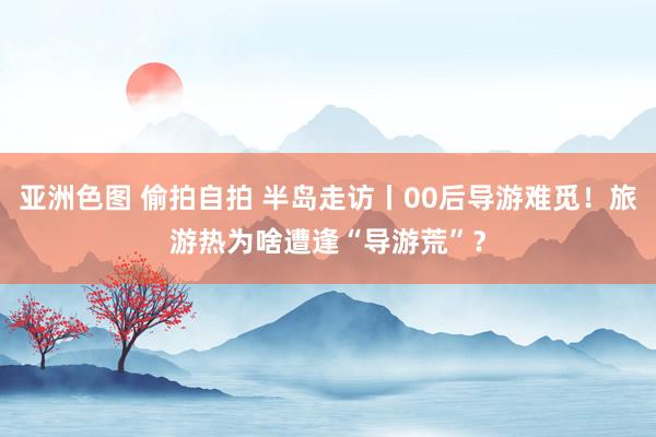 亚洲色图 偷拍自拍 半岛走访丨00后导游难觅！旅游热为啥遭逢“导游荒”？