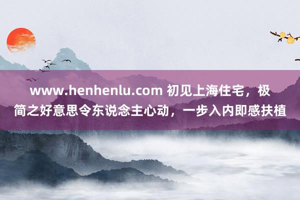 www.henhenlu.com 初见上海住宅，极简之好意思令东说念主心动，一步入内即感扶植