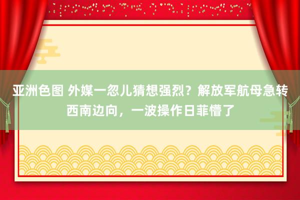 亚洲色图 外媒一忽儿猜想强烈？解放军航母急转西南边向，一波操作日菲懵了