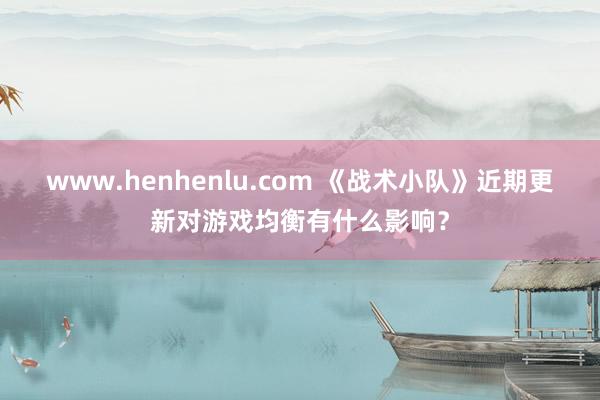 www.henhenlu.com 《战术小队》近期更新对游戏均衡有什么影响？